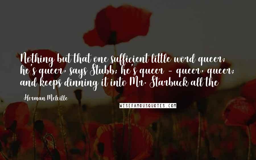 Herman Melville Quotes: Nothing but that one sufficient little word queer; he's queer, says Stubb; he's queer - queer, queer; and keeps dinning it into Mr. Starbuck all the