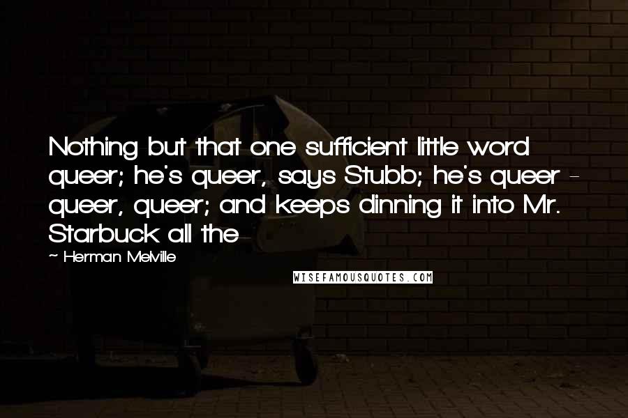 Herman Melville Quotes: Nothing but that one sufficient little word queer; he's queer, says Stubb; he's queer - queer, queer; and keeps dinning it into Mr. Starbuck all the