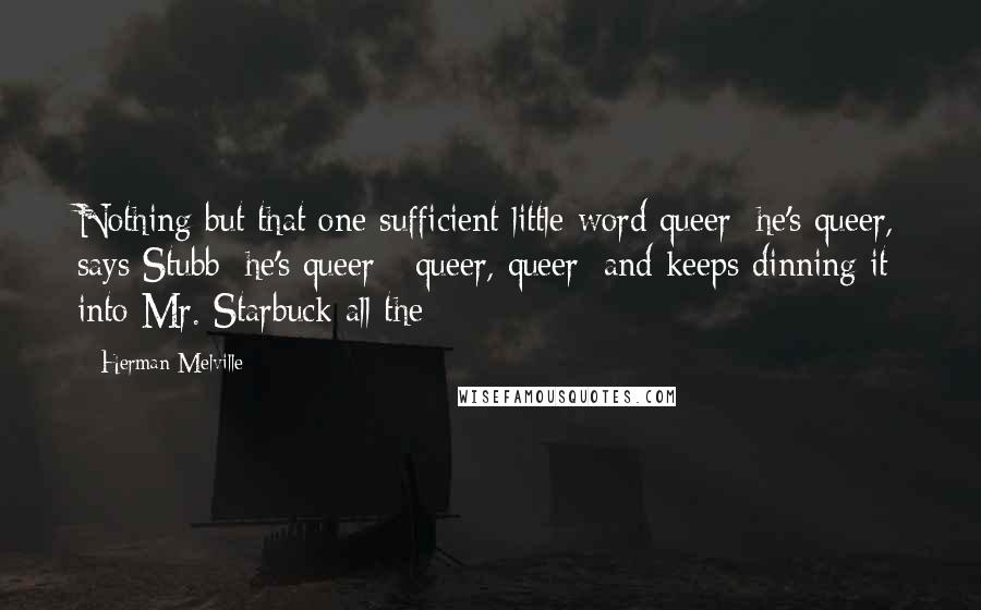 Herman Melville Quotes: Nothing but that one sufficient little word queer; he's queer, says Stubb; he's queer - queer, queer; and keeps dinning it into Mr. Starbuck all the