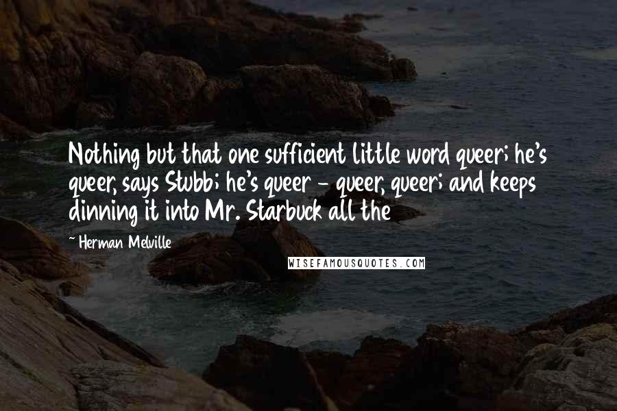 Herman Melville Quotes: Nothing but that one sufficient little word queer; he's queer, says Stubb; he's queer - queer, queer; and keeps dinning it into Mr. Starbuck all the