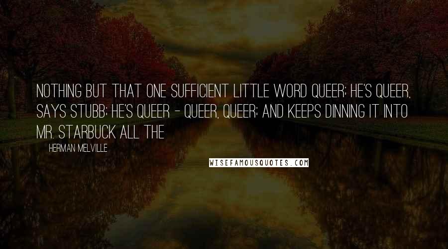 Herman Melville Quotes: Nothing but that one sufficient little word queer; he's queer, says Stubb; he's queer - queer, queer; and keeps dinning it into Mr. Starbuck all the