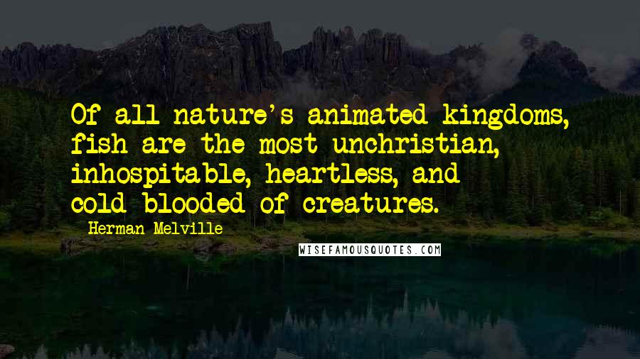 Herman Melville Quotes: Of all nature's animated kingdoms, fish are the most unchristian, inhospitable, heartless, and cold-blooded of creatures.