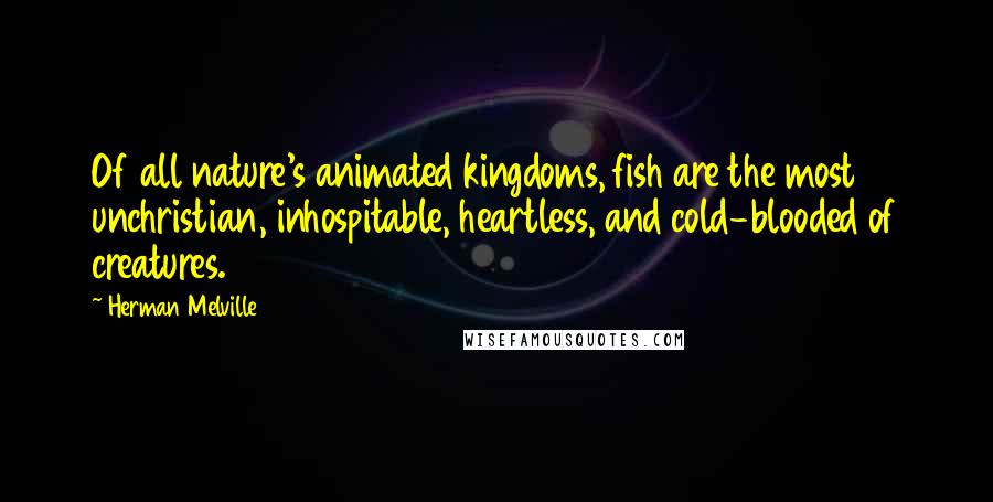 Herman Melville Quotes: Of all nature's animated kingdoms, fish are the most unchristian, inhospitable, heartless, and cold-blooded of creatures.