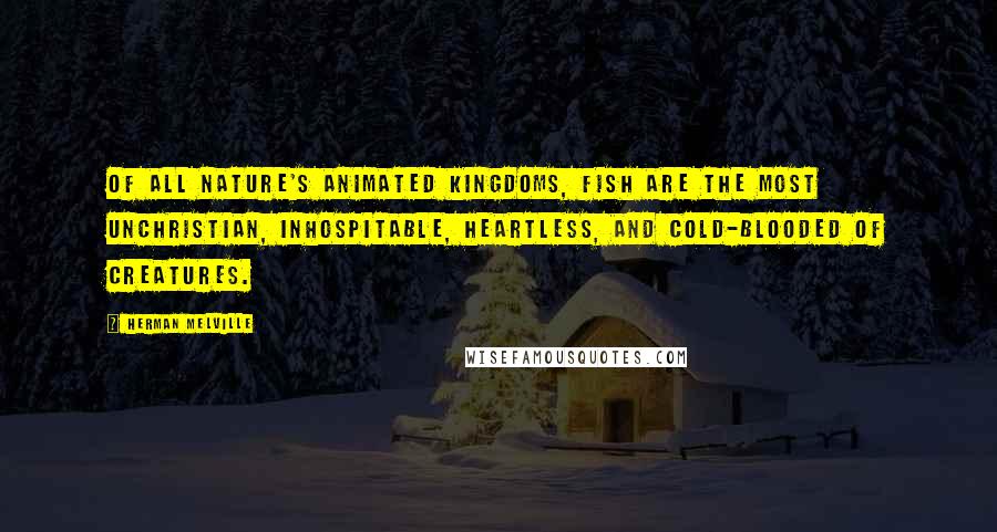 Herman Melville Quotes: Of all nature's animated kingdoms, fish are the most unchristian, inhospitable, heartless, and cold-blooded of creatures.