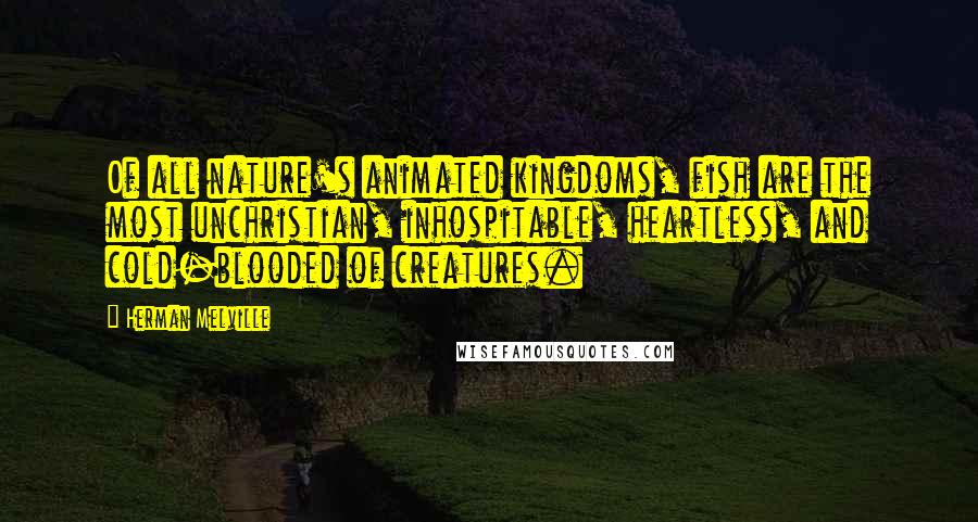 Herman Melville Quotes: Of all nature's animated kingdoms, fish are the most unchristian, inhospitable, heartless, and cold-blooded of creatures.