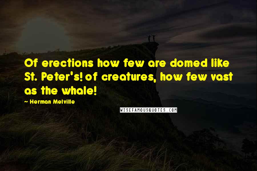 Herman Melville Quotes: Of erections how few are domed like St. Peter's! of creatures, how few vast as the whale!