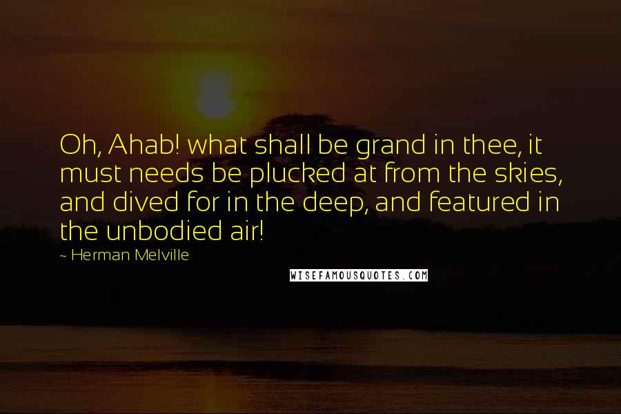 Herman Melville Quotes: Oh, Ahab! what shall be grand in thee, it must needs be plucked at from the skies, and dived for in the deep, and featured in the unbodied air!