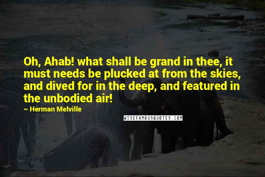 Herman Melville Quotes: Oh, Ahab! what shall be grand in thee, it must needs be plucked at from the skies, and dived for in the deep, and featured in the unbodied air!