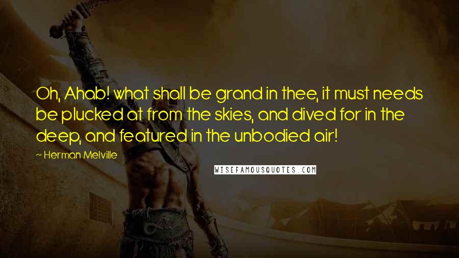 Herman Melville Quotes: Oh, Ahab! what shall be grand in thee, it must needs be plucked at from the skies, and dived for in the deep, and featured in the unbodied air!