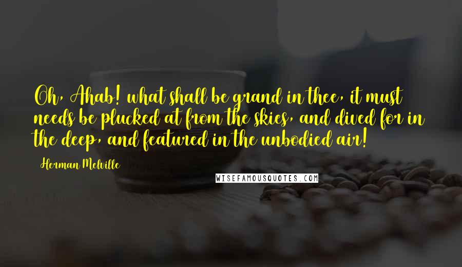 Herman Melville Quotes: Oh, Ahab! what shall be grand in thee, it must needs be plucked at from the skies, and dived for in the deep, and featured in the unbodied air!