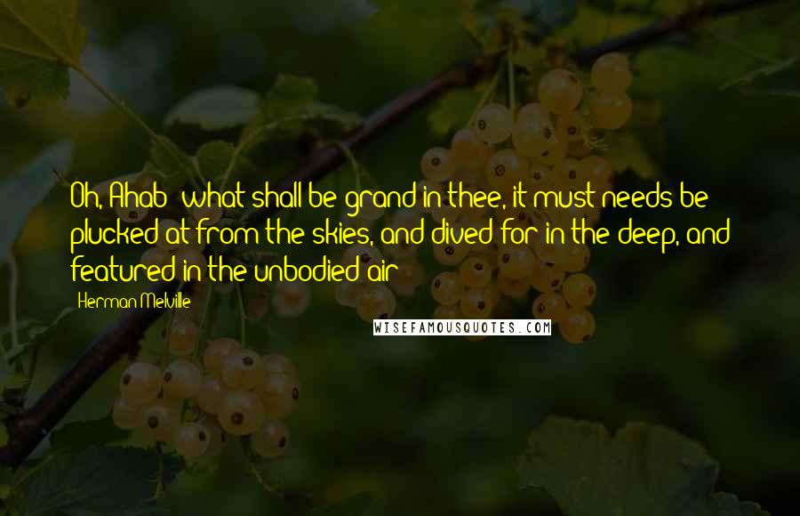 Herman Melville Quotes: Oh, Ahab! what shall be grand in thee, it must needs be plucked at from the skies, and dived for in the deep, and featured in the unbodied air!