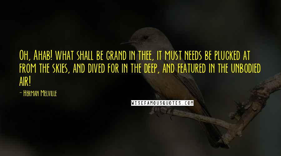 Herman Melville Quotes: Oh, Ahab! what shall be grand in thee, it must needs be plucked at from the skies, and dived for in the deep, and featured in the unbodied air!