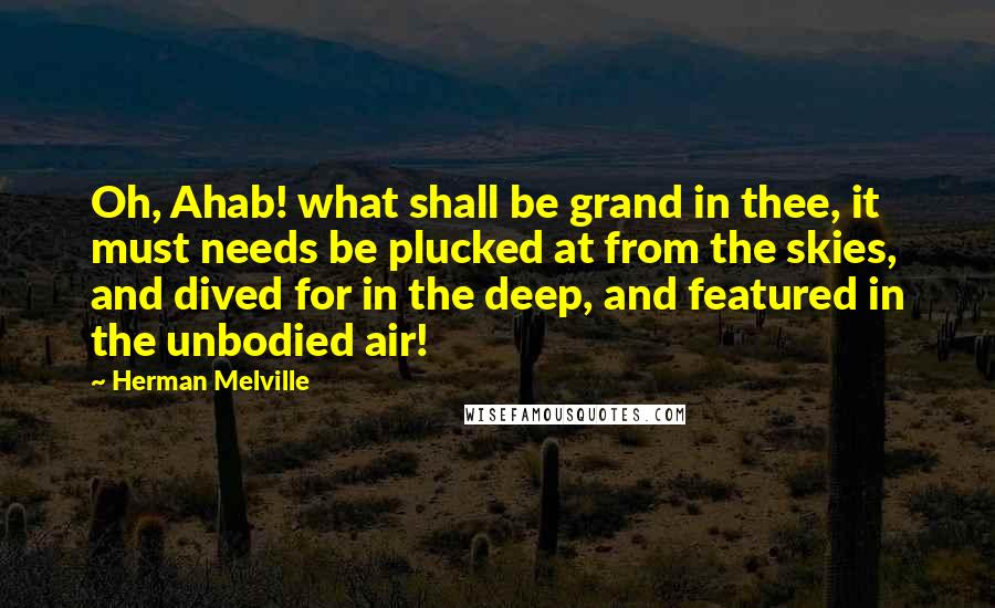 Herman Melville Quotes: Oh, Ahab! what shall be grand in thee, it must needs be plucked at from the skies, and dived for in the deep, and featured in the unbodied air!
