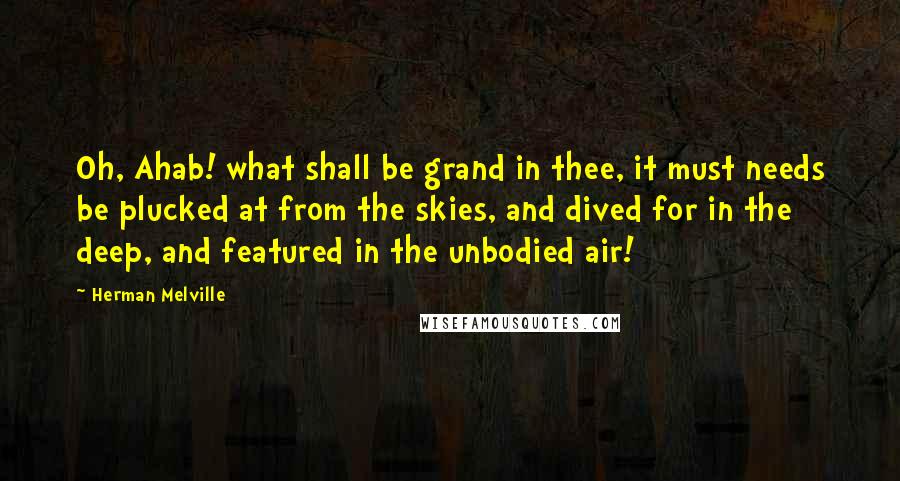 Herman Melville Quotes: Oh, Ahab! what shall be grand in thee, it must needs be plucked at from the skies, and dived for in the deep, and featured in the unbodied air!