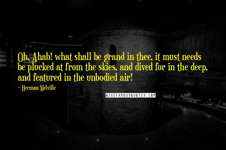 Herman Melville Quotes: Oh, Ahab! what shall be grand in thee, it must needs be plucked at from the skies, and dived for in the deep, and featured in the unbodied air!