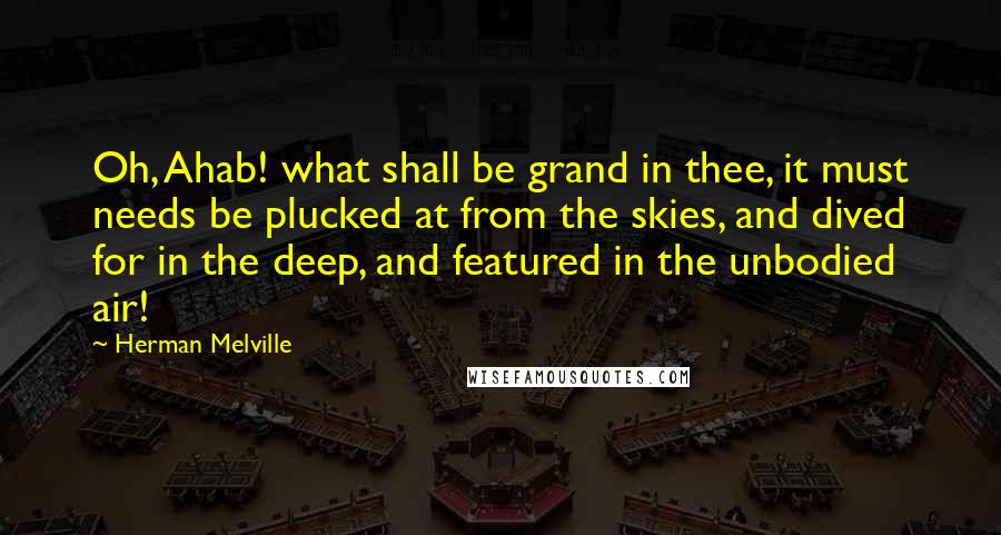 Herman Melville Quotes: Oh, Ahab! what shall be grand in thee, it must needs be plucked at from the skies, and dived for in the deep, and featured in the unbodied air!