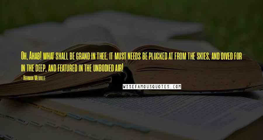 Herman Melville Quotes: Oh, Ahab! what shall be grand in thee, it must needs be plucked at from the skies, and dived for in the deep, and featured in the unbodied air!