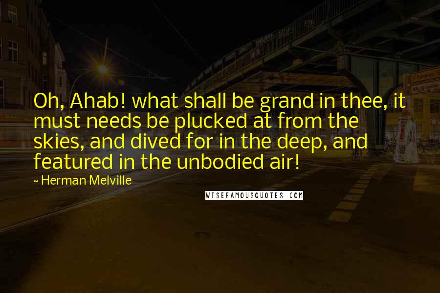 Herman Melville Quotes: Oh, Ahab! what shall be grand in thee, it must needs be plucked at from the skies, and dived for in the deep, and featured in the unbodied air!