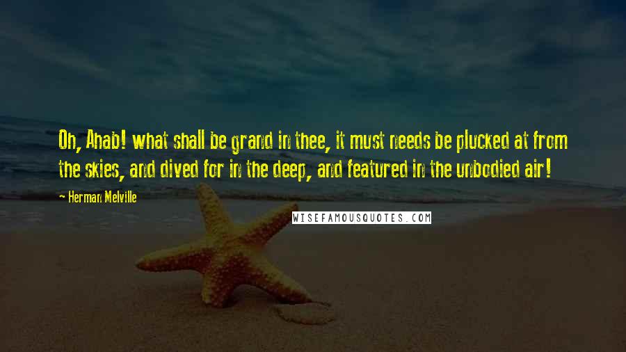 Herman Melville Quotes: Oh, Ahab! what shall be grand in thee, it must needs be plucked at from the skies, and dived for in the deep, and featured in the unbodied air!