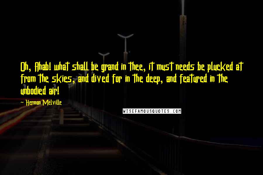 Herman Melville Quotes: Oh, Ahab! what shall be grand in thee, it must needs be plucked at from the skies, and dived for in the deep, and featured in the unbodied air!