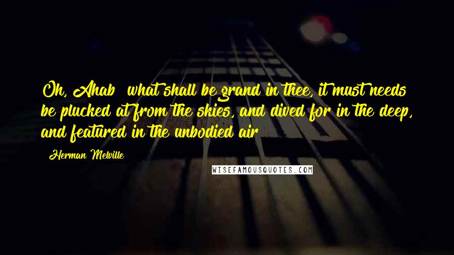 Herman Melville Quotes: Oh, Ahab! what shall be grand in thee, it must needs be plucked at from the skies, and dived for in the deep, and featured in the unbodied air!