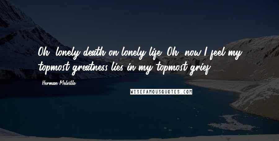 Herman Melville Quotes: Oh, lonely death on lonely life! Oh, now I feel my topmost greatness lies in my topmost grief.