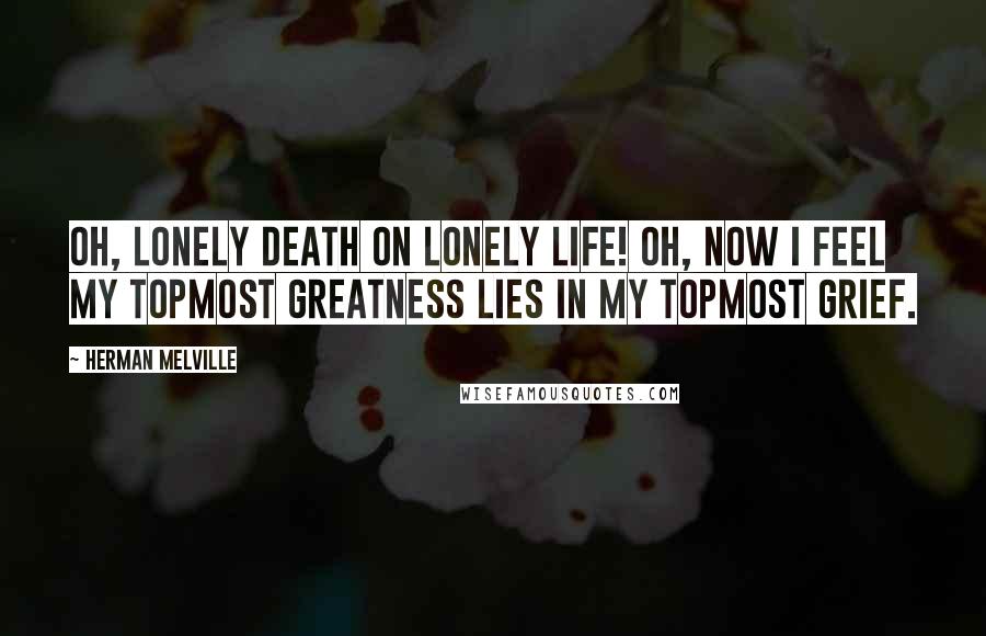 Herman Melville Quotes: Oh, lonely death on lonely life! Oh, now I feel my topmost greatness lies in my topmost grief.