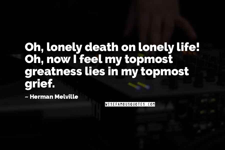 Herman Melville Quotes: Oh, lonely death on lonely life! Oh, now I feel my topmost greatness lies in my topmost grief.