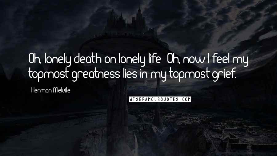 Herman Melville Quotes: Oh, lonely death on lonely life! Oh, now I feel my topmost greatness lies in my topmost grief.