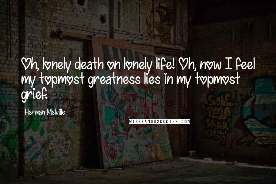 Herman Melville Quotes: Oh, lonely death on lonely life! Oh, now I feel my topmost greatness lies in my topmost grief.