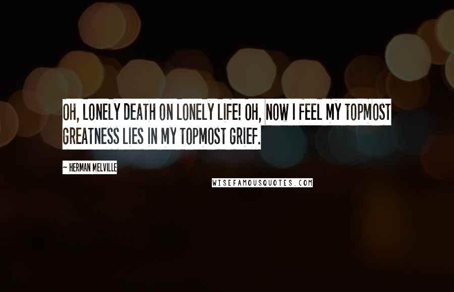 Herman Melville Quotes: Oh, lonely death on lonely life! Oh, now I feel my topmost greatness lies in my topmost grief.
