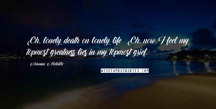 Herman Melville Quotes: Oh, lonely death on lonely life! Oh, now I feel my topmost greatness lies in my topmost grief.