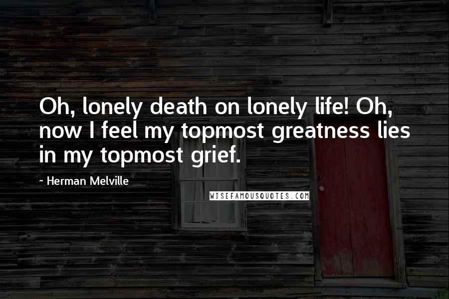 Herman Melville Quotes: Oh, lonely death on lonely life! Oh, now I feel my topmost greatness lies in my topmost grief.
