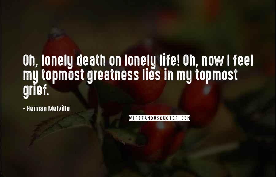 Herman Melville Quotes: Oh, lonely death on lonely life! Oh, now I feel my topmost greatness lies in my topmost grief.