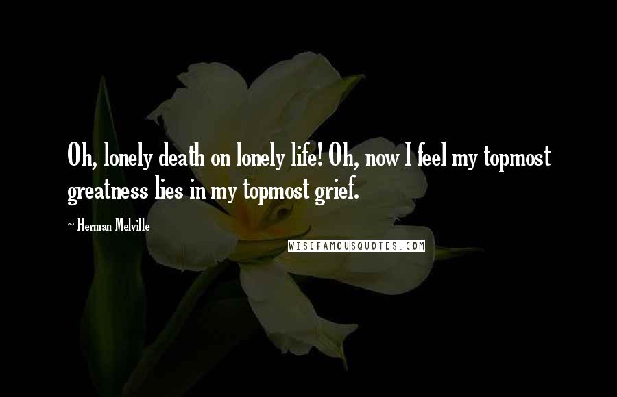 Herman Melville Quotes: Oh, lonely death on lonely life! Oh, now I feel my topmost greatness lies in my topmost grief.