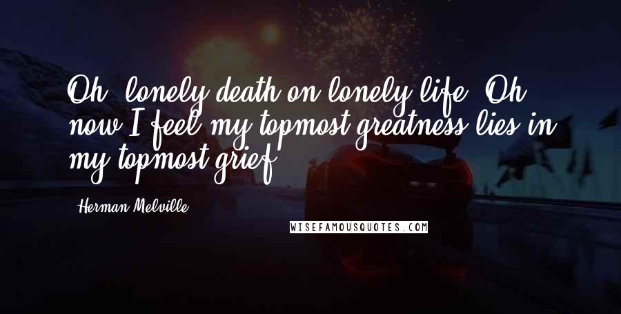Herman Melville Quotes: Oh, lonely death on lonely life! Oh, now I feel my topmost greatness lies in my topmost grief.