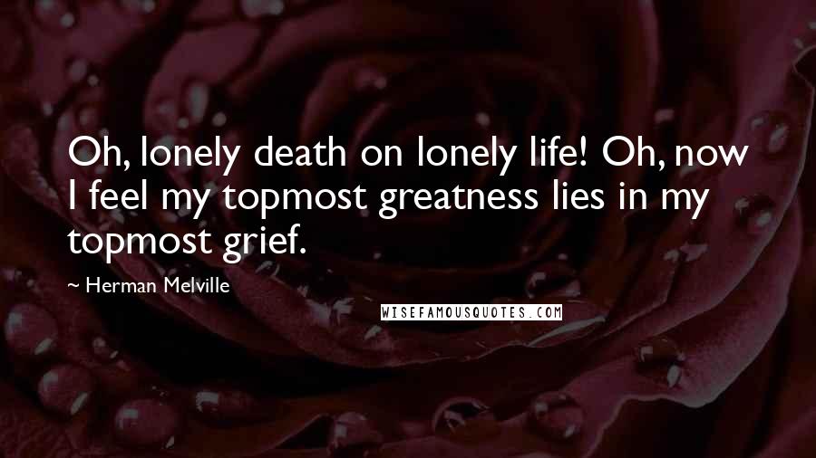 Herman Melville Quotes: Oh, lonely death on lonely life! Oh, now I feel my topmost greatness lies in my topmost grief.