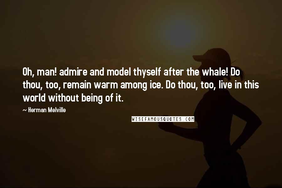 Herman Melville Quotes: Oh, man! admire and model thyself after the whale! Do thou, too, remain warm among ice. Do thou, too, live in this world without being of it.