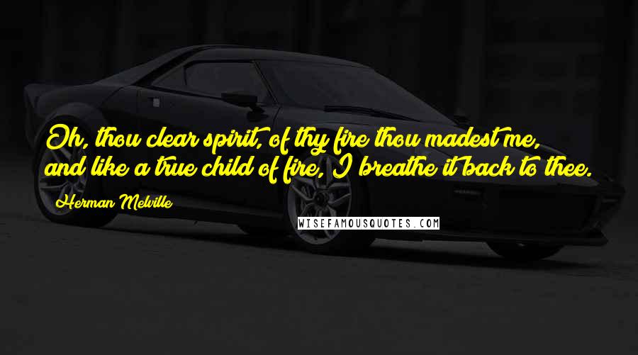 Herman Melville Quotes: Oh, thou clear spirit, of thy fire thou madest me, and like a true child of fire, I breathe it back to thee.
