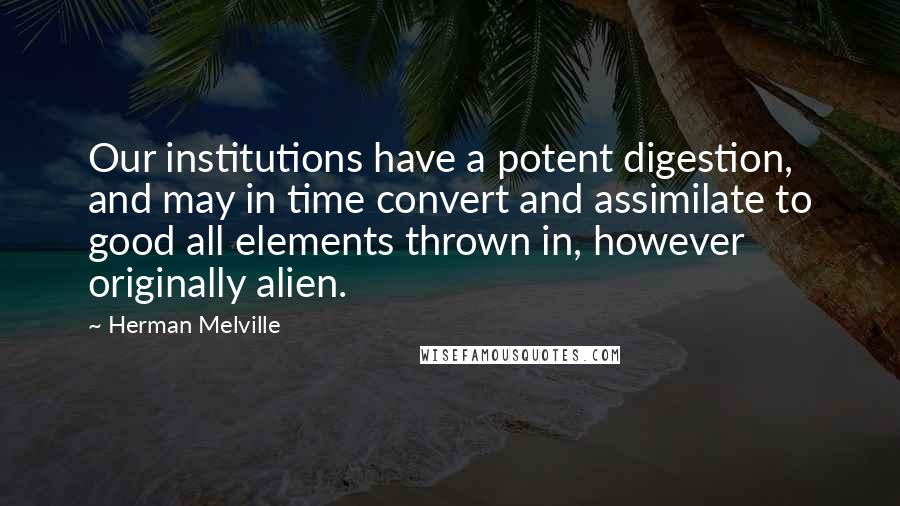 Herman Melville Quotes: Our institutions have a potent digestion, and may in time convert and assimilate to good all elements thrown in, however originally alien.