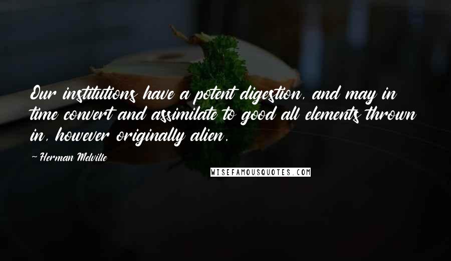 Herman Melville Quotes: Our institutions have a potent digestion, and may in time convert and assimilate to good all elements thrown in, however originally alien.