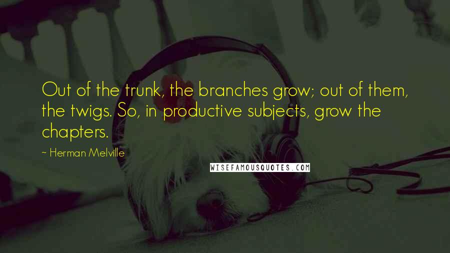 Herman Melville Quotes: Out of the trunk, the branches grow; out of them, the twigs. So, in productive subjects, grow the chapters.