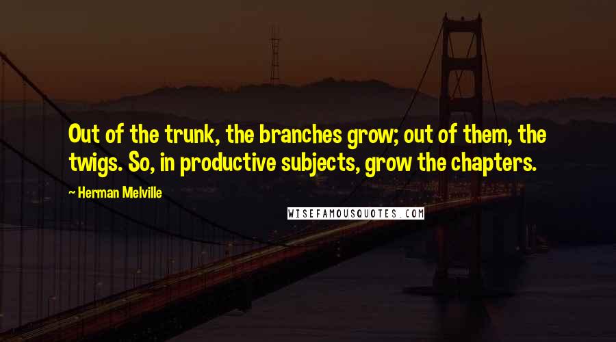 Herman Melville Quotes: Out of the trunk, the branches grow; out of them, the twigs. So, in productive subjects, grow the chapters.