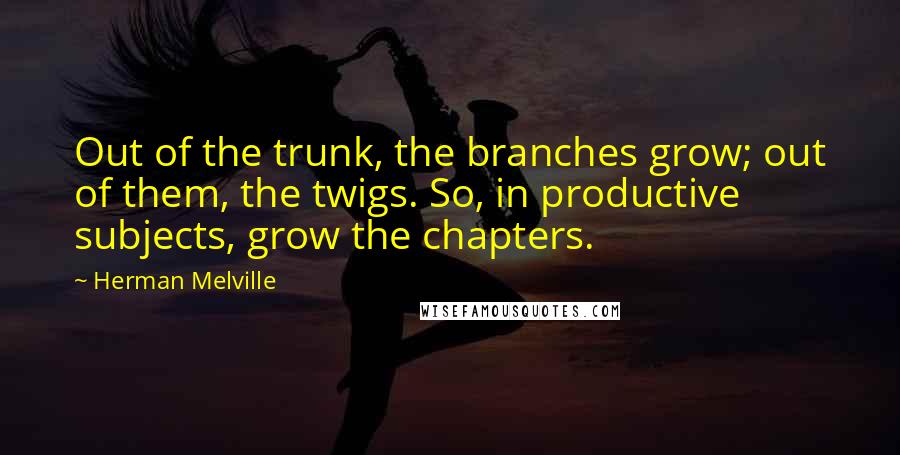 Herman Melville Quotes: Out of the trunk, the branches grow; out of them, the twigs. So, in productive subjects, grow the chapters.