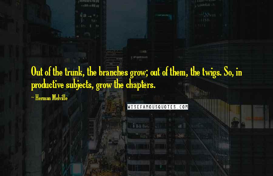 Herman Melville Quotes: Out of the trunk, the branches grow; out of them, the twigs. So, in productive subjects, grow the chapters.