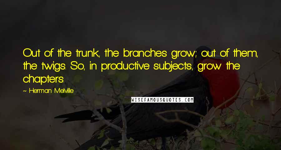 Herman Melville Quotes: Out of the trunk, the branches grow; out of them, the twigs. So, in productive subjects, grow the chapters.