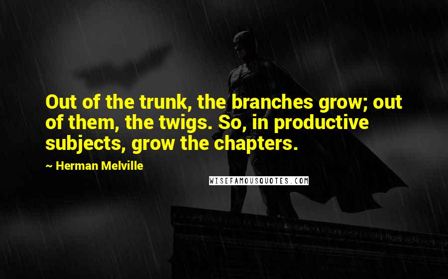 Herman Melville Quotes: Out of the trunk, the branches grow; out of them, the twigs. So, in productive subjects, grow the chapters.