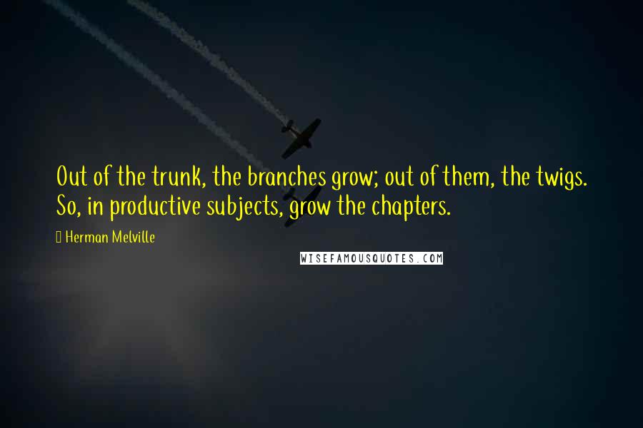 Herman Melville Quotes: Out of the trunk, the branches grow; out of them, the twigs. So, in productive subjects, grow the chapters.