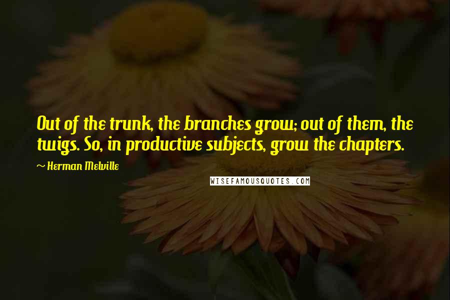 Herman Melville Quotes: Out of the trunk, the branches grow; out of them, the twigs. So, in productive subjects, grow the chapters.