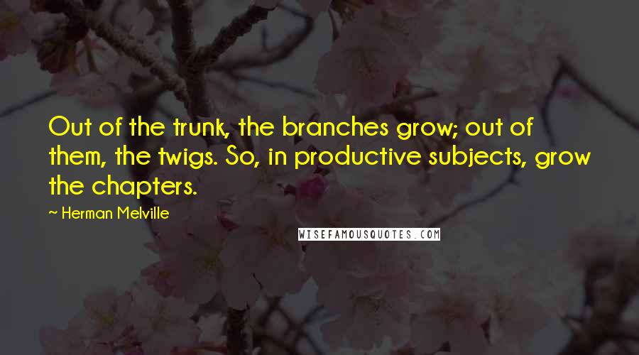 Herman Melville Quotes: Out of the trunk, the branches grow; out of them, the twigs. So, in productive subjects, grow the chapters.